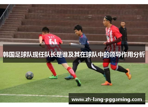 韩国足球队现任队长是谁及其在球队中的领导作用分析