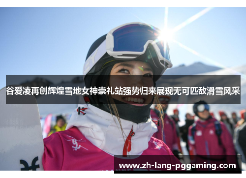 谷爱凌再创辉煌雪地女神崇礼站强势归来展现无可匹敌滑雪风采