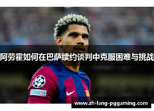 阿劳霍如何在巴萨续约谈判中克服困难与挑战