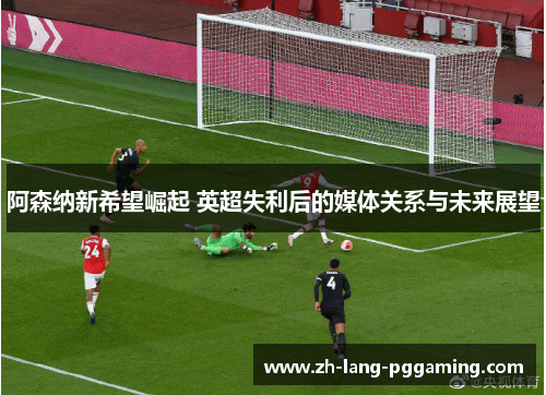 阿森纳新希望崛起 英超失利后的媒体关系与未来展望