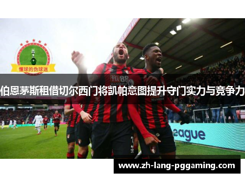 伯恩茅斯租借切尔西门将凯帕意图提升守门实力与竞争力